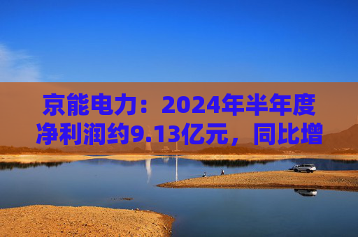 京能电力：2024年半年度净利润约9.13亿元，同比增加147.98%