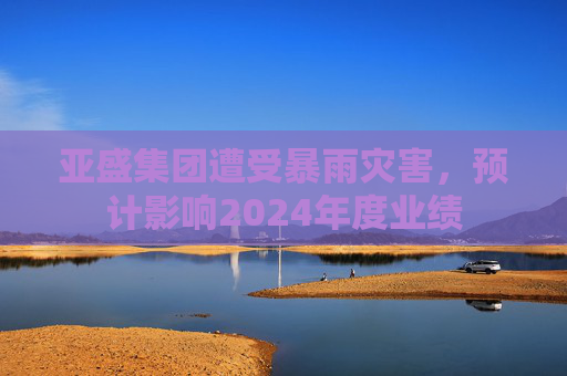 亚盛集团遭受暴雨灾害，预计影响2024年度业绩