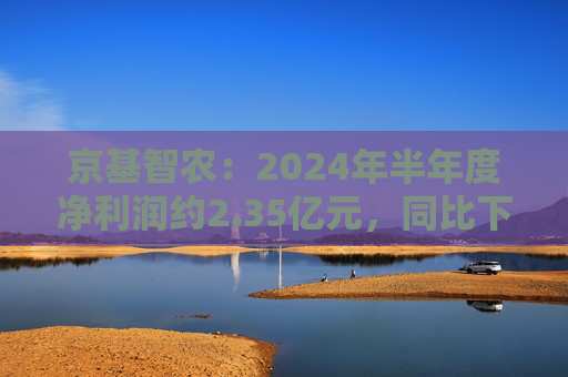 京基智农：2024年半年度净利润约2.35亿元，同比下降81.67%