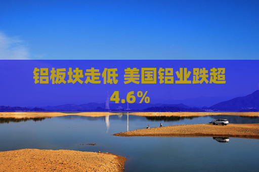 铝板块走低 美国铝业跌超4.6%