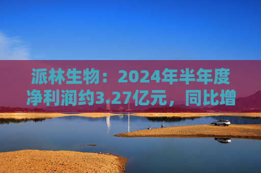 派林生物：2024年半年度净利润约3.27亿元，同比增加128.44%