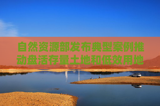 自然资源部发布典型案例推动盘活存量土地和低效用地