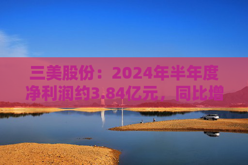 三美股份：2024年半年度净利润约3.84亿元，同比增加195.83%