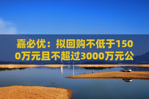 嘉必优：拟回购不低于1500万元且不超过3000万元公司股份