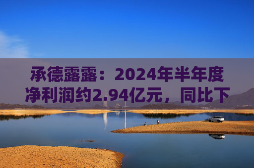 承德露露：2024年半年度净利润约2.94亿元，同比下降6.8%