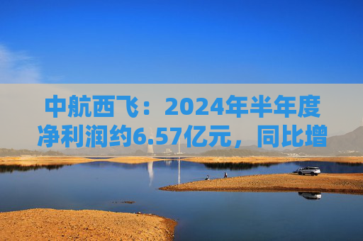 中航西飞：2024年半年度净利润约6.57亿元，同比增加16.25%