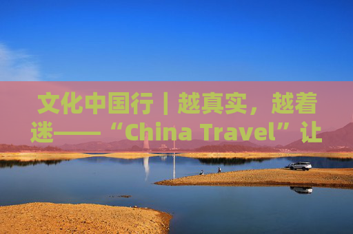 文化中国行｜越真实，越着迷——“China Travel”让更多外国人近距离感受中国