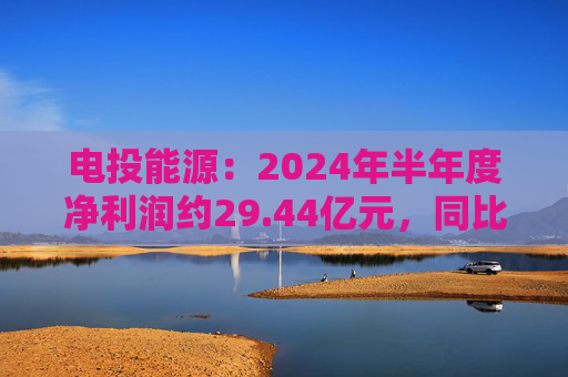 电投能源：2024年半年度净利润约29.44亿元，同比增加13.99%