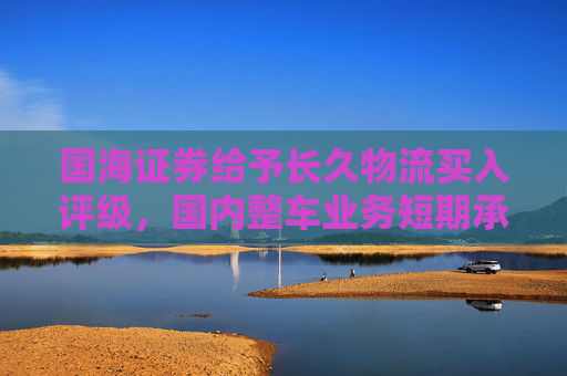 国海证券给予长久物流买入评级，国内整车业务短期承压，国际业务迎来快速发展