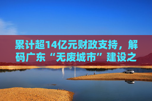 累计超14亿元财政支持，解码广东“无废城市”建设之路