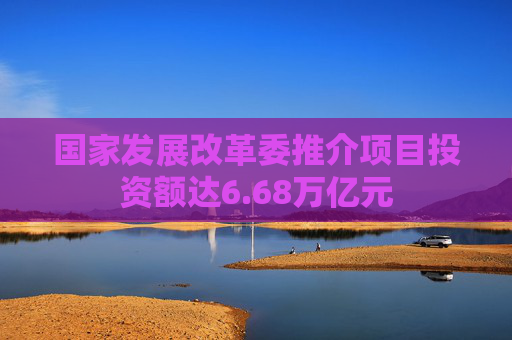 国家发展改革委推介项目投资额达6.68万亿元