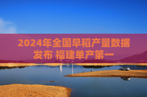 2024年全国早稻产量数据发布 福建单产第一