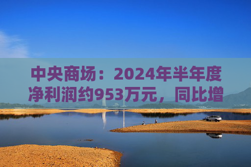 中央商场：2024年半年度净利润约953万元，同比增加22.76%