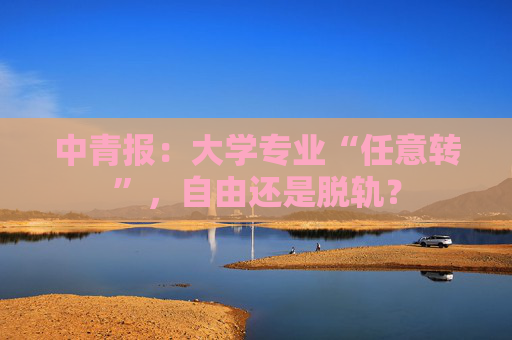 中青报：大学专业“任意转”，自由还是脱轨？