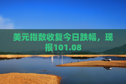 美元指数收复今日跌幅，现报101.08