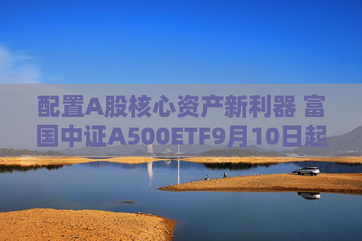 配置A股核心资产新利器 富国中证A500ETF9月10日起正式发行