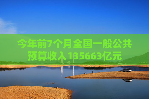 今年前7个月全国一般公共预算收入135663亿元