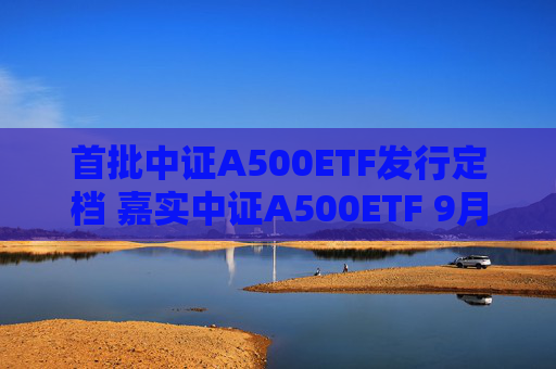 首批中证A500ETF发行定档 嘉实中证A500ETF 9月10日重磅首发