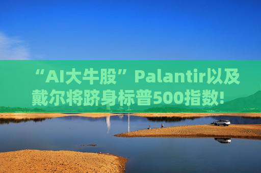 “AI大牛股”Palantir以及戴尔将跻身标普500指数! 9月23日盘前生效