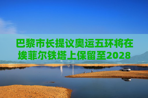 巴黎市长提议奥运五环将在埃菲尔铁塔上保留至2028年