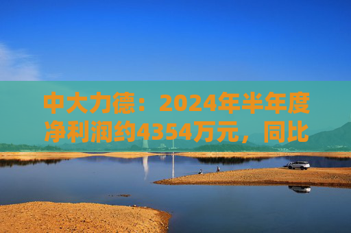 中大力德：2024年半年度净利润约4354万元，同比增加30.86%