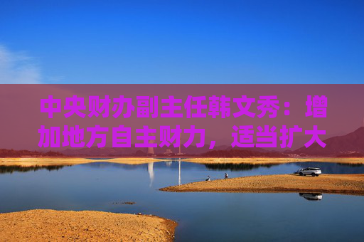 中央财办副主任韩文秀：增加地方自主财力，适当扩大地方税收管理权限