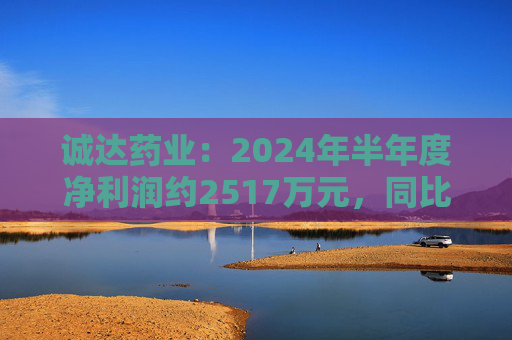 诚达药业：2024年半年度净利润约2517万元，同比下降14.23%